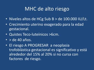 MHC de alto riesgo
• Niveles altos de HCg Sub B > de 100.000 IU/Lt.
• Crecimiento uterino exagerado para la edad
gestacional.
• Quistes Teco-luteínicos >6cm.
• > de 40 años.
• El riesgo A PROGRESAR a neoplasia
trofoblástica gestacional es significativo y está
alrededor del 15% al 20% si no cursa con
factores de riesgo.
 