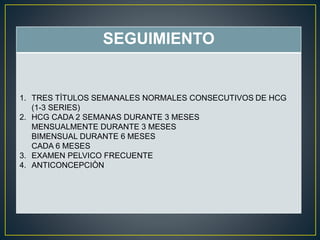 SEGUIMIENTO 
1. TRES TÌTULOS SEMANALES NORMALES CONSECUTIVOS DE HCG 
(1-3 SERIES) 
2. HCG CADA 2 SEMANAS DURANTE 3 MESES 
MENSUALMENTE DURANTE 3 MESES 
BIMENSUAL DURANTE 6 MESES 
CADA 6 MESES 
3. EXAMEN PELVICO FRECUENTE 
4. ANTICONCEPCIÒN 
 