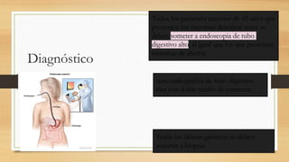 Diagnóstico
Todos los pacientes mayores de 45 años que
presenten los síntomas descritos antes se
deben someter a endoscopia de tubo
digestivo alto, al igual que los que presenten
síntomas de alarma
serie radiográfica de tubo digestivo
alto con doble medio de contraste.
Todas las úlceras gástricas se deben
someter a biopsia
 