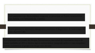 Los pacientes con úlcera péptica sangrante se presentan en forma característica
con melena, con hematemesis, o ambas.
Por lo general, la aspiración nasogástrica confirma el diagnóstico de hemorragia de
tubo digestivo alto
Los pacientes con estado de choque, hematemesis, necesidad de transfusión mayor de
cuatro unidades en 24 h y ciertos signos endoscópicos (sangrado activo o vaso sanguíneo
visible) constituyen el grupo con riesgo más elevado
 