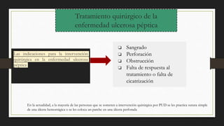 Tratamiento quirúrgico de la
enfermedad ulcerosa péptica
Las indicaciones para la intervención
quirúrgica en la enfermedad ulcerosa
péptica
❏ Sangrado
❏ Perforación
❏ Obstrucción
❏ Falta de respuesta al
tratamiento o falta de
cicatrización
En la actualidad, a la mayoría de las personas que se someten a intervención quirúrgica por PUD se les practica sutura simple
de una úlcera hemorrágica o se les coloca un parche en una úlcera perforada
 