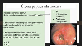 Úlcera péptica obstructiva
Indicacion menos común
Relacionada con edema o disfunción motriz
La dilatación endoscópica con globo mejora
en forma transitoria los síntomas
obstructivos
La vagotomía con antrectomía es la
operación estándar para la enfermedad
ulcerosa péptica que causa obstrucción
V + A
V + D
● Tx
antisecresor
Intensivo
● Aspiracion
nasogastrica
 