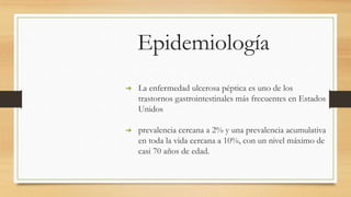 Epidemiología
➔ La enfermedad ulcerosa péptica es uno de los
trastornos gastrointestinales más frecuentes en Estados
Unidos
➔ prevalencia cercana a 2% y una prevalencia acumulativa
en toda la vida cercana a 10%, con un nivel máximo de
casi 70 años de edad.
 