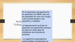 Síndrome de
Zollinger-Ellison
En el tratamiento del gastrinoma
en pacientes con MEN1 rara vez
los pacientes se curan con cirugía
y los tumores tienden a ser
pequeños y múltiples.
La hipersecreción de ácido en
pacientes con gastrinoma siempre
se trata con dosis altas de
inhibidores de la bomba de
protones.
La vagotomía superselectiva
podría facilitar el tratamiento en
 