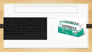 El uso crónico de NSAID (incluido el
ácido acetilsalicílico) incrementa el
riesgo de enfermedad ulcerosa péptica
en casi cinco veces y el riesgo de
hemorragia de tubo digestivo alto en
casi cuatro veces.
Antiinflamatorios no esteroideos
 