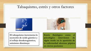 Tabaquismo, estrés y otros factores
El tabaquismo incrementa la
secreción de ácido gástrico y
el reflujo duodenogástrico;
asimismo disminuye
Estrés fisiológico como el
psicológico intervienen de
algún modo en la aparición de
la enfermedad ulcerosa péptica
en ciertos pacientes
 