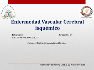 Integrantes: Grupo: 603-D
VILLEGAS AQUINO ALEXIS
Profesora: Beatriz Adriana Adame Damián.
Miahuatlán de Porfirio Díaz, a 29 marzo del 2016
Enfermedad Vascular Cerebral
isquémico
 