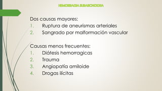 Dos causas mayores:
1. Ruptura de aneurismas arteriales
2. Sangrado por malformación vascular
Causas menos frecuentes:
1. Diátesis hemorragicas
2. Trauma
3. Angiopatía amiloide
4. Drogas ilícitas
HEMORRAGIA SUBARCNOIDEA
 