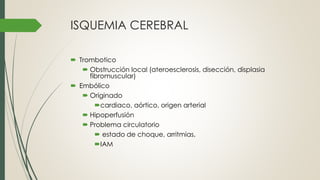 ISQUEMIA CEREBRAL
 Trombotico
 Obstrucción local (ateroesclerosis, disección, displasia
fibromuscular)
 Embólico
 Originado
cardiaco, aórtico, origen arterial
 Hipoperfusión
 Problema circulatorio
 estado de choque, arritmias,
IAM
 