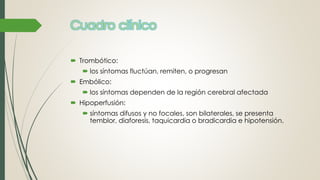 Cuadro clínico
 Trombótico:
 los síntomas fluctúan, remiten, o progresan
 Embólico:
 los síntomas dependen de la región cerebral afectada
 Hipoperfusión:
 síntomas difusos y no focales, son bilaterales, se presenta
temblor, diaforesis, taquicardia o bradicardia e hipotensión.
 