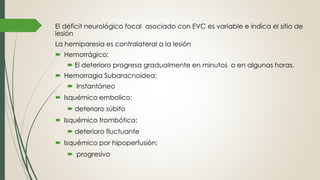 El déficit neurológico focal asociado con EVC es variable e indica el sitio de
lesión
La hemiparesia es contralateral a la lesión
 Hemorrágico:
 El deterioro progresa gradualmente en minutos o en algunas horas.
 Hemorragia Subaracnoidea:
 Instantáneo
 Isquémico embolico:
 deterioro súbito
 Isquémico trombótico:
 deterioro fluctuante
 Isquémico por hipoperfusión:
 progresivo
 