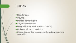 CUSAS
Hipertensión
Trauma
Diátesis hemorrágica
Angiopatía amiloide
Drogas ilícitas (anfetaminas, cocaína)
Malformaciones congénitas
Menos frecuentes: tumores, ruptura de aneurismas,
vasculitis.
 