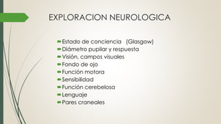 EXPLORACION NEUROLOGICA
Estado de conciencia (Glasgow)
Diámetro pupilar y respuesta
Visión, campos visuales
Fondo de ojo
Función motora
Sensibilidad
Función cerebelosa
Lenguaje
Pares craneales
 