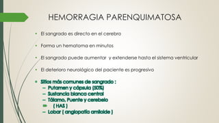 HEMORRAGIA PARENQUIMATOSA
• El sangrado es directo en el cerebro
• Forma un hematoma en minutos
• El sangrado puede aumentar y extenderse hasta el sistema ventricular
• El deterioro neurológico del paciente es progresivo
• Sitios más comunes de sangrado :
– Putamen y cápsula (50%)
– Sustancia blanca central
– Tálamo, Puente y cerebelo
 ( HAS )
– Lobar ( angiopatía amiloide )
 