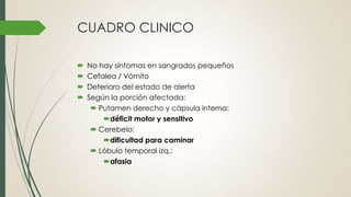 CUADRO CLINICO
 No hay síntomas en sangrados pequeños
 Cefalea / Vómito
 Deterioro del estado de alerta
 Según la porción afectada:
 Putamen derecho y cápsula interna:
déficit motor y sensitivo
 Cerebelo:
dificultad para caminar
 Lóbulo temporal izq.:
afasia
 
