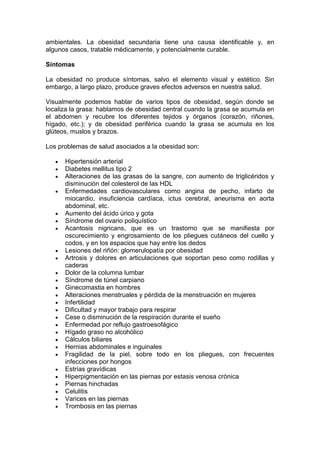 ambientales. La obesidad secundaria tiene una causa identificable y, en
algunos casos, tratable médicamente, y potencialmente curable.

Síntomas

La obesidad no produce síntomas, salvo el elemento visual y estético. Sin
embargo, a largo plazo, produce graves efectos adversos en nuestra salud.

Visualmente podemos hablar de varios tipos de obesidad, según donde se
localiza la grasa: hablamos de obesidad central cuando la grasa se acumula en
el abdomen y recubre los diferentes tejidos y órganos (corazón, riñones,
hígado, etc.); y de obesidad periférica cuando la grasa se acumula en los
glúteos, muslos y brazos.

Los problemas de salud asociados a la obesidad son:

      Hipertensión arterial
      Diabetes mellitus tipo 2
      Alteraciones de las grasas de la sangre, con aumento de triglicéridos y
      disminución del colesterol de las HDL
      Enfermedades cardiovasculares como angina de pecho, infarto de
      miocardio, insuficiencia cardíaca, ictus cerebral, aneurisma en aorta
      abdominal, etc.
      Aumento del ácido úrico y gota
      Síndrome del ovario poliquístico
      Acantosis nigricans, que es un trastorno que se manifiesta por
      oscurecimiento y engrosamiento de los pliegues cutáneos del cuello y
      codos, y en los espacios que hay entre los dedos
      Lesiones del riñón: glomerulopatía por obesidad
      Artrosis y dolores en articulaciones que soportan peso como rodillas y
      caderas
      Dolor de la columna lumbar
      Síndrome de túnel carpiano
      Ginecomastia en hombres
      Alteraciones menstruales y pérdida de la menstruación en mujeres
      Infertilidad
      Dificultad y mayor trabajo para respirar
      Cese o disminución de la respiración durante el sueño
      Enfermedad por reflujo gastroesofágico
      Hígado graso no alcohólico
      Cálculos biliares
      Hernias abdominales e inguinales
      Fragilidad de la piel, sobre todo en los pliegues, con frecuentes
      infecciones por hongos
      Estrías gravídicas
      Hiperpigmentación en las piernas por estasis venosa crónica
      Piernas hinchadas
      Celulitis
      Varices en las piernas
      Trombosis en las piernas
 