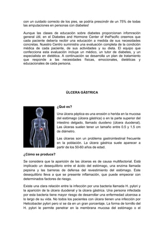 con un cuidado correcto de los pies, se podría prescindir de un 75% de todas
las amputaciones en personas con diabetes!

Aunque las clases de educación sobre diabetes proporcionan infomración
general útil, en el Diabetes and Hormone Center of thePacific creemos que
cada paciente debería recibir una educación a medida de sus necesidades
concretas. Nuestro Centro suministra una evaluación completa de la condición
médica de cada paciente, de sus actividades y su dieta. El equipo que
confecciona esta evaluación incluye un médico, un tutor de diabetes, y un
especialista en dietética. A continuación se desarrolla un plan de tratamiento
que responde a las necesidades físicas, emocionales, dietéticas y
educacionales de cada persona.




                             ÚLCERA GÁSTRICA



                       ¿Qué es?

                       Una úlcera péptica es una erosión o herida en la mucosa
                       del estómago (úlcera gástrica) o en la parte superior del
                       intestino delgado, llamado duodeno (úlcera duodenal).
                       Las úlceras suelen tener un tamaño entre 0.5 y 1.5 cm
                       de diámetro.

                       Las úlceras son un problema gastrointestinal frecuente
                       en la población. La úlcera gástrica suele aparecer a
                       partir de los 50-60 años de edad.

¿Cómo se produce?

Se considera que la aparición de las úlceras es de causa multifactorial. Está
implicado un desequilibrio entre el ácido del estómago, una enzima llamada
pepsina y las barreras de defensa del revestimiento del estómago. Este
desequilibrio lleva a que se presente inflamación, que puede empeorar con
determinados factores de riesgo.

Existe una clara relación entre la infección por una bacteria llamada H. pylori y
la aparición de la úlcera duodenal y la úlcera gástrica. Una persona infectada
por esta bacteria tiene mayor riesgo de desarrollar una enfermedad ulcerosa a
lo largo de su vida. No todos los pacientes con úlcera tienen una infección por
Helicobacter pylori pero sí se da en un gran porcentaje. La forma de tornillo del
H. pylori le permite penetrar en la membrana mucosa del estómago o el
 
