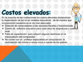 Costos elevados:
En la mayoría de las instituciones los costos elevados obstaculizan
la implantación de las tic en modelos educativos , de tal manera que la
incorporación paulatina es la vía mas adecuada.
 Dotación de computadores a las escuelas fiscales y fiscomisionales.
 Diseño de software educativo para cada área de asignaturas y cada
nivel.
 Falta de capacitación para adquirir algunas destrezas en la
manipulación del computador.
 No contar con un profesor especialista en computación, la
contratación del mismo a veces corre a cuenta de los padres.
 