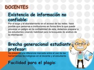 DOCENTES
Existencia de información no
confiable:
Por el auge y el abaratamiento en el acceso de las redes hace
posible que personas e instituciones en forma libre lo que puede
provocar un peligro en la confiabilidad de esta, debemos preparar a
los estudiantes creando habilidad para la búsqueda de análisis de
la información
Brecha generacional estudiante-
profesor:
Se presenta una diferencia marcada entre el uso de las
herramientas tecnológicas en el docente y el estudiante .
Facilidad para el plagio:
 