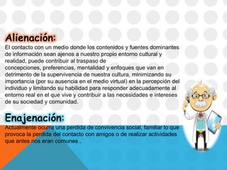 Alienación:
El contacto con un medio donde los contenidos y fuentes dominantes
de información sean ajenos a nuestro propio entorno cultural y
realidad, puede contribuir al traspaso de
concepciones, preferencias, mentalidad y enfoques que van en
detrimento de la supervivencia de nuestra cultura, minimizando su
importancia (por su ausencia en el medio virtual) en la percepción del
individuo y limitando su habilidad para responder adecuadamente al
entorno real en el que vive y contribuir a las necesidades e intereses
de su sociedad y comunidad.
Enajenación:
Actualmente ocurra una perdida de convivencia social, familiar lo que
provoca la perdida del contacto con amigos o de realizar actividades
que antes nos eran comunes .
 