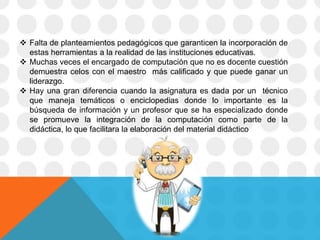  Falta de planteamientos pedagógicos que garanticen la incorporación de
estas herramientas a la realidad de las instituciones educativas.
 Muchas veces el encargado de computación que no es docente cuestión
demuestra celos con el maestro más calificado y que puede ganar un
liderazgo.
 Hay una gran diferencia cuando la asignatura es dada por un técnico
que maneja temáticos o enciclopedias donde lo importante es la
búsqueda de información y un profesor que se ha especializado donde
se promueve la integración de la computación como parte de la
didáctica, lo que facilitara la elaboración del material didáctico
 
