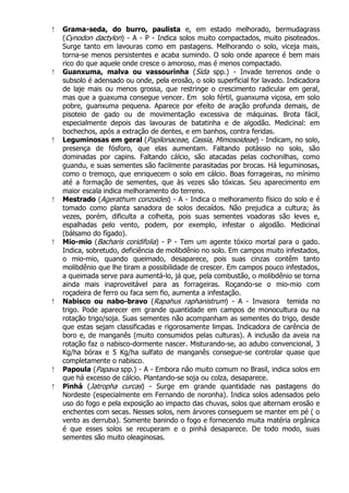  Grama-seda, do burro, paulista e, em estado melhorado, bermudagrass
(Cynodon dactylon) - A - P - Indica solos muito compactados, muito pisoteados.
Surge tanto em lavouras como em pastagens. Melhorando o solo, viceja mais,
torna-se menos persistentes e acaba sumindo. O solo onde aparece é bem mais
rico do que aquele onde cresce o amoroso, mas é menos compactado.
 Guanxuma, malva ou vassourinha (Sida spp.) - Invade terrenos onde o
subsolo é adensado ou onde, pela erosão, o solo superficial for lavado. Indicadora
de laje mais ou menos grossa, que restringe o crescimento radicular em geral,
mas que a guaxuma consegue vencer. Em solo fértil, guanxuma viçosa, em solo
pobre, guanxuma pequena. Aparece por efeito de aração profunda demais, de
pisoteio de gado ou de movimentação excessiva de máquinas. Brota fácil,
especialmente depois das lavouras de batatinha e de algodão. Medicinal: em
bochechos, após a extração de dentes, e em banhos, contra feridas.
 Leguminosas em geral (Papilonaceae, Cassia, Mimosoideae) - Indicam, no solo,
presença de fósforo, que elas aumentam. Faltando potássio no solo, são
dominadas por capins. Faltando cálcio, são atacadas pelas cochonilhas, como
guandu, e suas sementes são facilmente parasitadas por brocas. Há leguminosas,
como o tremoço, que enriquecem o solo em cálcio. Boas forrageiras, no mínimo
até a formação de sementes, que às vezes são tóxicas. Seu aparecimento em
maior escala indica melhoramento do terreno.
 Mestrado (Agerathum conzoides) - A - Indica o melhoramento físico do solo e é
tomado como planta sanadora de solos decaídos. Não prejudica a cultura; às
vezes, porém, dificulta a colheita, pois suas sementes voadoras são leves e,
espalhadas pelo vento, podem, por exemplo, infestar o algodão. Medicinal
(bálsamo do fígado).
 Mio-mio (Bacharis coridifolia) - P - Tem um agente tóxico mortal para o gado.
Indica, sobretudo, deficiência de molibdênio no solo. Em campos muito infestados,
o mio-mio, quando queimado, desaparece, pois suas cinzas contêm tanto
molibdênio que lhe tiram a possibilidade de crescer. Em campos pouco infestados,
a queimada serve para aumentá-lo, já que, pela combustão, o molibdênio se torna
ainda mais inaproveitável para as forrageiras. Roçando-se o mio-mio com
roçadeira de ferro ou faca sem fio, aumenta a infestação.
 Nabisco ou nabo-bravo (Rapahus raphanistrum) - A - Invasora temida no
trigo. Pode aparecer em grande quantidade em campos de monocultura ou na
rotação trigo/soja. Suas sementes não acompanham as sementes do trigo, desde
que estas sejam classificadas e rigorosamente limpas. Indicadora de carência de
boro e, de manganês (muito consumidos pelas culturas). A inclusão da aveia na
rotação faz o nabisco-dormente nascer. Misturando-se, ao adubo convencional, 3
Kg/ha bórax e 5 Kg/ha sulfato de manganês consegue-se controlar quase que
completamente o nabisco.
 Papoula (Papava spp.) - A - Embora não muito comum no Brasil, indica solos em
que há excesso de cálcio. Plantando-se soja ou colza, desaparece.
 Pinhá (Jatropha curcas) - Surge em grande quantidade nas pastagens do
Nordeste (especialmente em Fernando de noronha). Indica solos adensados pelo
uso do fogo e pela exposição ao impacto das chuvas, solos que alternam erosão e
enchentes com secas. Nesses solos, nem árvores conseguem se manter em pé ( o
vento as derruba). Somente banindo o fogo e fornecendo muita matéria orgânica
é que esses solos se recuperam e o pinhá desaparece. De todo modo, suas
sementes são muito oleaginosas.
 