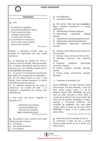 pcimarkpci MDAwMDowMDAwOjAwMDA6MDAwMDowMDAwOmZmZmY6YjFiODo1MjM3:V2VkLCAyMiBKYW4gMjAyMCAxMTo1NDowNyAtMDMwMA==
CARGO: ENFERMEIRO
2
PORTUGUÊS
1. Leia:
1- Ai, palavras, ai, palavras,
que estranha potência a vossa!
3- Todo o sentido da vida
principia à vossa porta;
o mel do amor cristaliza
6- seu perfume em vossa rosa;
sois o sonho e sois a audácia,
calúnia, fúria, derrota...
(Cecília Meireles)
Aponte a alternativa correta sobre as
relações de significados que esse trecho
apresenta.
a) A reiteração do vocativo do verso 1
enfatiza o tom de reflexão, isenta de emoção
b) O adjunto adverbial de lugar do verso 4,
expresso por uma metáfora, aponta para a
intangibilidade das palavras.
c) Os versos 7 e 8 apresentam predicativos
do sujeito, que se organizam num paradoxo.
d) Há um objeto direto no verso 3 que
define, numa verdade atemporal, o alcance
ilimitado do poder das palavras.
e) Os adjetivos possessivos do verso 6
referem-se “ao sentido da vida” a às
“palavras”, recuperando tais termos, para
infantilizá-los.
Com base nos versos, responda as
questões 2 e 3:
“_ Muito bom dia, senhora,
que nessa janela está;
sabe dizer se é possível
algum trabalho encontrar”
(João Cabral de Melo Neto)
2. No primeiro verso, senhora vem entre
vírgulas porque o termo é:
a) Um aposto
b) Um sujeito deslocado
c) Um vocativo
d) Um predicativo
e) Um sujeito simples
3. Nos versos “sabe dizer se é possível /
algum trabalho encontrar?”, a oração
destacada é:
a) Subordinada substantiva adjetiva
b) Subordinada substantiva objetiva
indireta
c) Subordinada substantiva objetiva direta
d) Subordinada substantiva predicativa
e) Subordinada substantiva completiva
nominal
4. Assinale a alternativa em que não ocorre
erro de grafia:
a) Escasso, massa, carrocel, senário, senso
b) Honradez, quizestes, ruço, dissertar,
cessar
c) Empossar, incipiente, obscecação,
assessório, maçudo
d) Celeiro, exegese, cerração, intensão,
alcanse
e) Atraso, maçã, ascensorista, exceção,
obsessão
Texto para as Questões 5 a 9
Assine IMPRENSA. Um olhar diferente sobre
comunicação. Em duas décadas, o jeito de
fazer notícia mudou muito. E o de ler
também. Desde 1987, IMPRENSA traz para
você um olhar apurado e crítico sobre o
mundo do jornalismo e da comunicação. São
vinte anos de grandes reportagens, análises
precisas e entrevistas históricas. Um
conteúdo de qualidade, que você pode
receber todos os meses na sua casa. Assine
IMPRENSA. E passe a ver a notícia com
outros olhos.
Língua Portuguesa, segmento, nº 28, 2007
5. No trecho acima a intenção do autor é:
a) Convencer o leitor de que a revista
imprensa pode levá-lo “a ver a notícia com
outros olhos”.
www.pciconcursos.com.br
 