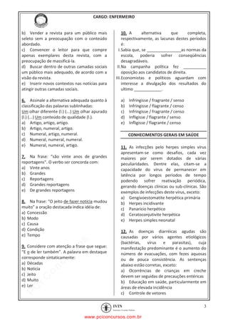 pcimarkpci MDAwMDowMDAwOjAwMDA6MDAwMDowMDAwOmZmZmY6YjFiODo1MjM3:V2VkLCAyMiBKYW4gMjAyMCAxMTo1NDowNyAtMDMwMA==
CARGO: ENFERMEIRO
3
b) Vender a revista para um público mais
seleto sem a preocupação com o conteúdo
abordado.
c) Convencer o leitor para que compre
apenas exemplares desta revista, com a
preocupação de massificá-la.
d) Buscar dentro de outras camadas sociais
um público mais adequado, de acordo com a
visão da revista.
e) Inserir novos contextos nas notícias para
atingir outras camadas sociais.
6. Assinale a alternativa adequada quanto à
classificação das palavras sublinhadas:
Um olhar diferente (l.) (...) Um olhar apurado
(l.) (...) Um conteúdo de qualidade (l.).
a) Artigo, artigo, artigo.
b) Artigo, numeral, artigo.
c) Numeral, artigo, numeral.
d) Numeral, numeral, numeral.
e) Numeral, numeral, artigo.
7. Na frase: “são vinte anos de grandes
reportagens”. O verbo ser concorda com:
a) Vinte anos
b) Grandes
c) Reportagens
d) Grandes reportagens
e) De grandes reportagens
8. Na frase: “O jeito de fazer notícia mudou
muito” a oração destacada indica idéia de:
a) Concessão
b) Modo
c) Causa
d) Condição
e) Tempo
9. Considere com atenção a frase que segue:
“E o de ler também”. A palavra em destaque
corresponde sintaticamente:
a) Décadas
b) Noticia
c) Jeito
d) Muito
e) Ler
10. A alternativa que completa,
respectivamente, as lacunas destes períodos
é:
I.Sabia que, se _______________as normas da
escola, poderia sofrer conseqüências
desagradáveis.
II.Na campanha política fez __________
oposição aos candidatos de direita.
III.Economistas e políticos aguardam com
interesse a divulgação dos resultados do
ultimo ____________.
a) Infringisse / fragrante / senso
b) Infringisse / flagrante / censo
c) Infringisse / fragrante / censo
d) Infligisse / flagrante / senso
e) Infligisse / flagrante / censo
CONHECIMENTOS GERAIS EM SAÚDE
11. As infecções pelo herpes simples vírus
apresentam-se como desafios, cada vez
maiores por serem dotados de várias
peculiaridades. Dentre elas, citam-se a
capacidade do vírus de permanecer em
latência por longos períodos de tempo
podendo sofrer reativação periódica,
gerando doenças clínicas ou sub-clínicas. São
exemplos de infecções deste vírus, exceto:
a) Gengivoestomatite herpética primária
b) Herpes incidivante
c) Panarício herpético
d) Ceratoconjutivite herpética
e) Herpes simples neonatal
12. As doenças diarréicas agudas são
causadas por vários agentes etiológicos
(bactérias, vírus e parasitas), cuja
manifestação predominante é o aumento do
número de evacuações, com fezes aquosas
ou de pouca consistência. As sentenças
abaixo estão corretas, exceto:
a) Ocorrências de crianças em creche
devem ser seguidas de precauções entéricas
b) Educação em saúde, particularmente em
áreas de elevada incidência
c) Controle de vetores
www.pciconcursos.com.br
 