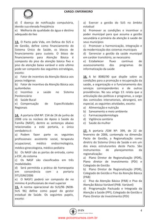 pcimarkpci MDAwMDowMDAwOjAwMDA6MDAwMDowMDAwOmZmZmY6YjFiODo1MjM3:V2VkLCAyMiBKYW4gMjAyMCAxMTo1NDowNyAtMDMwMA==
CARGO: ENFERMEIRO
4
d) É doença de notificação compulsória,
devido sua elevada freqüência
e) Melhoria de qualidade da água e destino
adequado do lixo
13. O Pacto pela Vida, em Defesa do SUS e
de Gestão, define como financiamento do
Sistema Único de Saúde, os blocos de
financiamento para custeio. O bloco de
financiamento para Atenção Básica é
composto do piso da atenção básica fixo e
piso da atenção baixa variável e este ultimo
pode ser composto das seguintes estratégias,
exceto:
a) Fator de incentivo da Atenção Básica aos
povos indígenas
b) Fator de incentivo da Atenção Básica aos
quilombolas
c) Incentivo a saúde no Sistema
Penitenciário
d) Saúde Bucal
e) Compensação de Especificidades
Regionais
14. A portaria GM Nº: 154 de 24 de junho de
2008 cria os núcleos de Apoio à Saúde da
Família (NASF), dentre as sentenças abaixo
relacionadas a está portaria, a única
verdadeira é:
a) Podem fazer parte os seguintes
profissionais: assistente social, terapeuta
ocupacional, médico endocrinologista,
médico ginecologista, médico pediatra
b) Os NASF são as portas de entrada, como
a ESF, do sistema
c) Os NASF são classificados em três
modalidades
d) Será permitida a prática de homeopatia
em consonância com a portaria
971/GM/2006
e) O NASF1 poderá ser composto de no
mínimo 4 profissionais de nível superior
15. A norma operacional do SUS/96 (NOB-
SUS 96) define como papel do gestor
estadual de Saúde. Os seguintes papéis,
exceto:
a) Exercer a gestão do SUS no âmbito
estadual
b) Promover as condições e incentivar o
poder municipal para que assuma a gestão
secundária e primária da atenção à saúde de
seus municípios
c) Promover a harmonização, integração e
da modernização dos sistemas municipais
d) Gerenciar a gestão da saúde municipal
em caráter transitório, se necessário
e) Estabelecer fluxo contínuo de
assessoramento dos programas de
informatização da saúde
16. A lei 8080/90 que dispõe sobre as
condições para a promoção e recuperação da
saúde, a organização e o funcionamento dos
serviços correspondentes e de outras
providências. No seu artigo 13: relata que a
articulação das políticas e programas, a cargo
das comissões intersetoriais, abrangerá, em
especial, as seguintes atividades, exceto:
a) Alimentação e nutrição
b) Saneamento e meio ambiente
c) Farmacoepidemiologia
d) Vigilância sanitária
e) Saúde da mulher
17. A portaria /GM Nº: 399, de 22 de
fevereiro de 2006, contempla na dimensão
Pacto de Gestão, a Regionalização como
diretriz do Sistema Único de Saúde e em um
dos eixos estruturantes deste Pacto. São
instrumentos de planejamentos da
regionalização:
a) Plano Diretor de Regionalização (PDR),
Plano diretor de Investimento (PDI) e
Colegiado de Gestão
b) Plano Diretor de Regionalização (PDR),
Colegiado de Gestão e Piso da Atenção Básica
(PAB)
c) Piso da Atenção Básica (PAB) e Piso da
Atenção Básica Variável (PAB. Variável)
d) Programação Pactuada e Integrada da
Atenção a Saúde (PPI), Colegiado de Gestão e
Plano Diretor de Investimento (PDI)
www.pciconcursos.com.br
 