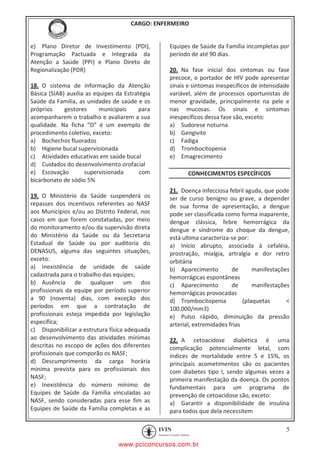 pcimarkpci MDAwMDowMDAwOjAwMDA6MDAwMDowMDAwOmZmZmY6YjFiODo1MjM3:V2VkLCAyMiBKYW4gMjAyMCAxMTo1NDowNyAtMDMwMA==
CARGO: ENFERMEIRO
5
e) Plano Diretor de Investimento (PDI),
Programação Pactuada e Integrada da
Atenção a Saúde (PPI) e Plano Direto de
Regionalização (PDR)
18. O sistema de informação da Atenção
Básica (SIAB) auxilia as equipes da Estratégia
Saúde da Família, as unidades de saúde e os
próprios gestores municipais para
acompanharem o trabalho e avaliarem a sua
qualidade. Na ficha “D” é um exemplo de
procedimento coletivo, exceto:
a) Bochechos fluorados
b) Higiene bucal supervisionada
c) Atividades educativas em saúde bucal
d) Cuidados do desenvolvimento orofacial
e) Escovação supervisionada com
bicarbonato de sódio 5%
19. O Ministério da Saúde suspenderá os
repasses dos incentivos referentes ao NASF
aos Municípios e/ou ao Distrito Federal, nos
casos em que forem constatadas, por meio
do monitoramento e/ou da supervisão direta
do Ministério da Saúde ou da Secretaria
Estadual de Saúde ou por auditoria do
DENASUS, alguma das seguintes situações,
exceto:
a) Inexistência de unidade de saúde
cadastrada para o trabalho das equipes;
b) Ausência de qualquer um dos
profissionais da equipe por período superior
a 90 (noventa) dias, com exceção dos
períodos em que a contratação de
profissionais esteja impedida por legislação
específica;
c) Disponibilizar a estrutura física adequada
ao desenvolvimento das atividades mínimas
descritas no escopo de ações dos diferentes
profissionais que comporão os NASF;
d) Descumprimento da carga horária
mínima prevista para os profissionais dos
NASF;
e) Inexistência do número mínimo de
Equipes de Saúde da Família vinculadas ao
NASF, sendo consideradas para esse fim as
Equipes de Saúde da Família completas e as
Equipes de Saúde da Família incompletas por
período de até 90 dias.
20. Na fase inicial dos sintomas ou fase
precoce, o portador de HIV pode apresentar
sinais e sintomas inespecíficos de intensidade
variável, além de processos oportunistas de
menor gravidade, principalmente na pele e
nas mucosas. Os sinais e sintomas
inespecíficos dessa fase são, exceto:
a) Sudorese noturna
b) Gengivite
c) Fadiga
d) Trombocitopenia
e) Emagrecimento
CONHECIMENTOS ESPECÍFICOS
21. Doença infecciosa febril aguda, que pode
ser de curso benigno ou grave, a depender
de sua forma de apresentação, a dengue
pode ser classificada como forma inaparente,
dengue clássica, febre hemorrágica da
dengue e síndrome do choque da dengue,
está ultima caracteriza-se por:
a) Início abrupto, associada à cefaléia,
prostração, mialgia, artralgia e dor retro
orbitária
b) Aparecimento de manifestações
hemorrágicas espontâneas
c) Aparecimento de manifestações
hemorrágicas provocadas
d) Trombocitopenia (plaquetas <
100.000/mm3)
e) Pulso rápido, diminuição da pressão
arterial, extremidades frias
22. A cetoacidose diabética é uma
complicação potencialmente letal, com
índices de mortalidade entre 5 e 15%, os
principais acometimentos são os pacientes
com diabetes tipo I, sendo algumas vezes a
primeira manifestação da doença. Os pontos
fundamentais para um programa de
prevenção de cetoacidose são, exceto:
a) Garantir a disponibilidade de insulina
para todos que dela necessitem
www.pciconcursos.com.br
 
