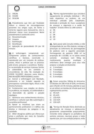 pcimarkpci MDAwMDowMDAwOjAwMDA6MDAwMDowMDAwOmZmZmY6YjFiODo1MjM3:V2VkLCAyMiBKYW4gMjAyMCAxMTo1NDowNyAtMDMwMA==
CARGO: ENFERMEIRO
7
c) 196/96
d) 331/00
e) 2616/98
29. Procedimento que tem por finalidade
reduzir o número de microorganismos
presentes nos artigos sujos, de forma a
torná-los seguros para manuseá-los, isto é,
oferecem menor risco ocupacional. Neste
procedimento é conhecido como:
a) Descontaminação
b) Limpeza
c) Esterilização
d) Desinfecção
e) Aplicação de glutaraldeído 2% por 30
minutos
30. A enfermagem compreende um
componente próprio de conhecimentos
científicos e técnicos, construído e
reproduzido por um conjunto de práticas
sociais, éticas e políticas que se processa
pelo ensino, pesquisa e assistência. Realiza-
se na prestação de serviços à pessoa, família
e coletividade, no seu contexto e
circunstâncias de vida. Na resolução do
COFEN 311/2007, descreve como direito,
NAS RELAÇÕES PROFISSIONAIS, exceto:
a) Exercer a enfermagem com liberdade,
autonomia e ser tratado segundo os
pressupostos e princípios legais, éticos e dos
direitos humanos.
b) Fundamentar suas relações no direito,
na prudência, no respeito, na solidariedade e
na diversidade de opinião e posição
ideológica.
c) Aprimorar seus conhecimentos técnicos,
científicos e culturais que dão sustentação a
sua prática profissional
d) Apoiar as iniciativas que visem ao
aprimoramento profissional e à defesa dos
direitos e interesses da categoria e da
sociedade.
e) Obter desagravo público por ofensa que
atinja a profissão, por meio do Conselho
Regional de Enfermagem.
31. “Norma regulamentadora que considera
equipamento de proteção individual – EPI,
todo dispositivo ou produto, de uso
individual utilizado pelo trabalhador,
destinado à proteção de riscos susceptíveis
de ameaçar a segurança e a saúde do
trabalho”. O texto refere-se a NR número:
a) 06
b) 07
c) 08
d) 09
e) 10
32. Após passar pela consulta médica, a mãe
acompanhada de seu filho doente, entrega a
prescrição ao enfermeiro de permanganato
de potássio com a seguinte prescrição:
Permanganato de potássio 2000 ml na
proporção de 1:10.000; se no posto existe
somente envelopes com 50mg do
medicamento, quantos envelopes o
enfermeiro deve entregar para essa mãe
preparar a solução corretamente:
a) 2 envelopes
b) 3 envelopes
c) 4 envelopes
d) 5 envelopes
e) 6 envelopes
33. Foram prescritos 500mg de Amicacina,
EV diluídas em 100 ml de SF 0,9%, em Bureta,
para infundir em 45 minutos,sabendo-se que
se vai utilizar um bomba de infusão qual será
o gotejamento correto:
a) 44 ml/h
b) 45 ml/h
c) 133 ml/h
d) 132 ml/h
e) 134 ml/h
34. “Serviço de Atenção Diária destinado ao
atendimento de crianças e adolescentes
gravemente comprometido psiquicamente,
incluindo nesta categoria os portadores de
autismo, psicoses, neuroses graves e todos
aqueles que, por sua condição psíquica, estão
www.pciconcursos.com.br
 