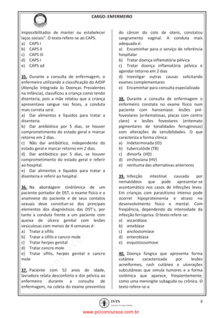 pcimarkpci MDAwMDowMDAwOjAwMDA6MDAwMDowMDAwOmZmZmY6YjFiODo1MjM3:V2VkLCAyMiBKYW4gMjAyMCAxMTo1NDowNyAtMDMwMA==
CARGO: ENFERMEIRO
8
impossibilitados de manter ou estabelecer
laços sociais”. O texto refere-se ao CAPS.
a) CAPS I
b) CAPS II
c) CAPS III
d) CAPS I
e) CAPS ad
35. Durante a consulta de enfermagem, o
enfermeiro utilizando a classificação do AIDIP
(Atenção Integrada às Doenças Prevalentes
na Infância), classificou a criança como tendo
disenteria, pois a mãe relatou que a criança
apresentava sangue nas fezes, a conduta
mais correta será:
a) Dar alimentos e líquidos para tratar a
disenteria
b) Dar antibiótico por 5 dias, se houver
comprometimento do estado geral e marcar
retorno em 2 dias.
c) Não dar antibiótico, independente do
estado geral e marcar retorno em 2 dias.
d) Dar antibiótico por 5 dias, se houver
comprometimento do estado geral e referir
ao hospital.
e) Dar alimentos e líquidos para tratar a
disenteria e referir ao hospital.
36. Na abordagem sindrômica de um
paciente portador de DST, o exame físico e a
anamnese do paciente e de seus contatos
sexuais deve constituir-se dos principais
elementos dos diagnósticos das DST´s, por
tanto a conduta frente a um paciente com
queixa de úlcera genital com lesões
vesiculosas com menos de 4 semanas é:
a) Tratar a sífilis
b) Tratar a sífilis e cancro mole
c) Tratar herpes genital
d) Tratar cancro mole
e) Tratar sífilis, herpes genital e cancro
mole
37. Paciente com 52 anos de idade,
lavradora relata desconforto e dor pélvica ao
enfermeiro durante a consulta de
enfermagem, na coleta do exame preventivo
do câncer do colo de útero, constatou
sangramento vaginal. A conduta mais
adequada é:
a) Encaminhar para o serviço de referência
hospitalar
b) Tratar doença inflamatória pélvica
c) Tratar doença inflamatória pélvica e
agendar retorno em 2 dias
d) Investigar outras causas solicitando
exames complementares
e) Encaminhar para consulta especializada
38. Durante a consulta de enfermagem o
enfermeiro constata no exame físico num
paciente com hanseníase: lesões pré-
foveolares (eritematosas, placas com centro
claro) e lesões foveolares (eritemato
pigmentares de tonalidades ferruginosas)
com alterações de sensibilidades. O que
caracteriza a forma clínica:
a) Indeterminada (ID)
b) tuberculóide (TB)
c) dimorfa (HD)
d) virchoviana (HV)
e) nenhuma das alternativas anteriores
39. Infecção intestinal causada por
nematódeos que pode apresentar-se
assintomático nos casos de infecções leves.
Em crianças com parasitismo intenso pode
ocorrer hipoproteinemia e atraso no
desenvolvimento físico e mental. Com
freqüência, dependendo da intensidade da
infecção ferropriva. O texto refere-se:
a) ascaridíase
b) amebíase
c) ancilostomíase
d) enterobíase
e) esquistossomose
40. Doença fúngica que apresenta forma
cutânea caracterizada por lesões
acneiformes, rash cutâneo e ulcerações
subcutâneas que simula tumores e a forma
sistêmica que aparece, freqüentemente,
como uma meningite subaguda ou crônica. O
texto refere-se a:
www.pciconcursos.com.br
 
