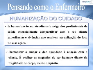 - A humanização no atendimento exige dos profissionais de
saúde essencialmente compartilhar com o seu cliente
experiências e vivências que resultem na aplicação do foco
de suas ações.
- Humanizar o cuidar é dar qualidade à relação com o
cliente. É acolher as angústias do ser humano diante da
fragilidade de corpo, mente e espírito.
 