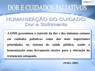- A OMS preconizou o controle da dor e dos sintomas comuns
em cuidados paliativos como das mais importantes
prioridades no sistema de saúde pública, sendo a
humanização uma ferramenta mestre para a obtenção do
tratamento adequado.
(WHO, 2009)
 