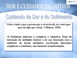 “A dor é tudo o que a pessoa que a vivencia diz ser, onde quer
que ela diga que exista.” (Mahon, 1994)
- O fenômeno doloroso é complexo e subjetivo, fruto da
interação de múltiplos fatores e de sua interação com o
ambiente de forma dinâmica, envolvendo interações
complexas e contínuas, em constante transformação.
 