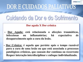 Dor aguda X Dor crônica
- Dor Aguda: está relacionada a afecções traumáticas,
infecciosas ou inflamatórias; há expectativa de
desaparecimento após a cura da lesão.
- Dor Crônica: é aquela que persiste após o tempo razoável
para a cura de uma lesão ou que está associada a processos
patológicos crônicos, que causam dor contínua ou recorrente
Requer interação interdisciplinar e enfoque individualizado.
 