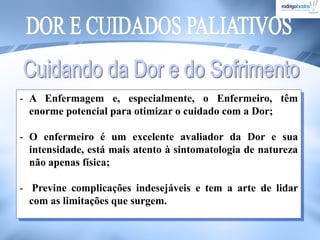 - A Enfermagem e, especialmente, o Enfermeiro, têm
enorme potencial para otimizar o cuidado com a Dor;
- O enfermeiro é um excelente avaliador da Dor e sua
intensidade, está mais atento à sintomatologia de natureza
não apenas física;
- Previne complicações indesejáveis e tem a arte de lidar
com as limitações que surgem.
 