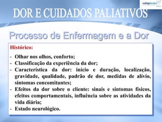 Histórico:
- Olhar nos olhos, conforto;
- Classificação da experiência da dor;
- Característica da dor: início e duração, localização,
gravidade, qualidade, padrão de dor, medidas de alívio,
sintomas concomitantes;
- Efeitos da dor sobre o cliente: sinais e sintomas físicos,
efeitos comportamentais, influência sobre as atividades da
vida diária;
- Estado neurológico.
 