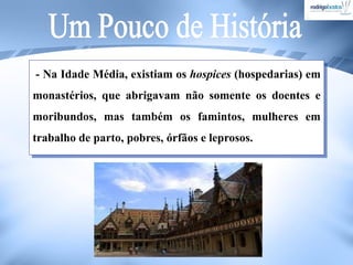 - Na Idade Média, existiam os hospices (hospedarias) em
monastérios, que abrigavam não somente os doentes e
moribundos, mas também os famintos, mulheres em
trabalho de parto, pobres, órfãos e leprosos.
 