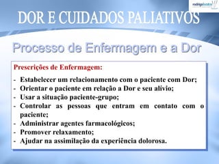 Prescrições de Enfermagem:
- Estabelecer um relacionamento com o paciente com Dor;
- Orientar o paciente em relação a Dor e seu alívio;
- Usar a situação paciente-grupo;
- Controlar as pessoas que entram em contato com o
paciente;
- Administrar agentes farmacológicos;
- Promover relaxamento;
- Ajudar na assimilação da experiência dolorosa.
 