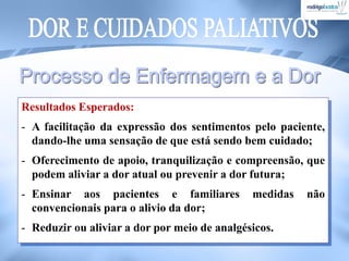 Resultados Esperados:
- A facilitação da expressão dos sentimentos pelo paciente,
dando-lhe uma sensação de que está sendo bem cuidado;
- Oferecimento de apoio, tranquilização e compreensão, que
podem aliviar a dor atual ou prevenir a dor futura;
- Ensinar aos pacientes e familiares medidas não
convencionais para o alivio da dor;
- Reduzir ou aliviar a dor por meio de analgésicos.
 