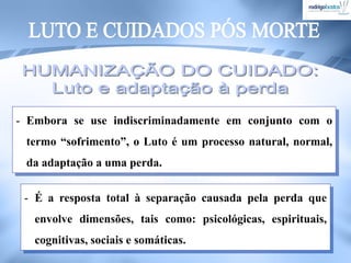 - Embora se use indiscriminadamente em conjunto com o
termo “sofrimento”, o Luto é um processo natural, normal,
da adaptação a uma perda.
- É a resposta total à separação causada pela perda que
envolve dimensões, tais como: psicológicas, espirituais,
cognitivas, sociais e somáticas.
 