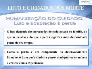 - O luto depende das percepções de cada pessoa ou família, do
que se perdeu e do que a perda significa num determinado
ponto do seu tempo.
- Como a perda é um componente do desenvolvimento
humano, o Luto pode ajudar a pessoa a adaptar-se e também
a crescer com a experiência.
 