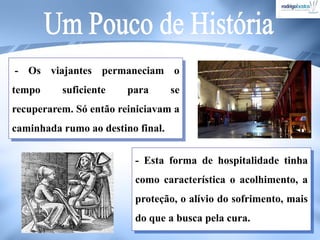 - Os viajantes permaneciam o
tempo suficiente para se
recuperarem. Só então reiniciavam a
caminhada rumo ao destino final.
- Esta forma de hospitalidade tinha
como característica o acolhimento, a
proteção, o alívio do sofrimento, mais
do que a busca pela cura.
 