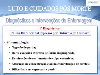 1º Diagnóstico:
- Sintomatologia:
• Negação de perda;
• Raiva excessiva expressa de forma inapropriada;
• Ruminações de sentimentos de culpa excessivos;
• Alteração na concentração e ou na concretização de tarefas;
• Dificuldade em expressar a perda.
“Luto Disfuncional expresso por Distúrbio do Humor”
 