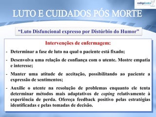 Intervenções de enfermagem:
- Determinar a fase de luto na qual o paciente está fixado;
- Desenvolva uma relação de confiança com o utente. Mostre empatia
e interesse;
- Manter uma atitude de aceitação, possibilitando ao paciente a
expressão de sentimentos;
- Auxilie o utente na resolução de problemas enquanto ele tenta
determinar métodos mais adaptativos de coping relativamente à
experiência de perda. Ofereça feedback positivo pelas estratégias
identificadas e pelas tomadas de decisão.
“Luto Disfuncional expresso por Distúrbio do Humor”
 