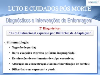 2º Diagnóstico:
- Sintomatologia:
• Negação de perda;
• Raiva excessiva expressa de forma inapropriada;
• Ruminações de sentimentos de culpa excessivos;
• Alteração na concentração e ou na concretização de tarefas;
• Dificuldade em expressar a perda.
“Luto Disfuncional expresso por Distúrbio de Adaptação”
 