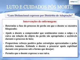 Intervenções de enfermagem:
- Determine a fase do processo de perda em que o doente se encontra
bloqueado;
- Ajude o doente a compreender que sentimentos como a culpa e a
raiva em relação do objeto da perda são apropriadas e aceitáveis
durante o processo de luto;
- Proporcione reforço positivo pelas estratégias apresentadas e pelas
decisões tomadas. Estimule o doente a procurar apoio espiritual
durante este processo sob a forma que desejar;
- Permita que o doente expresse a sua raiva.
“Luto Disfuncional expresso por Distúrbio de Adaptação”
 