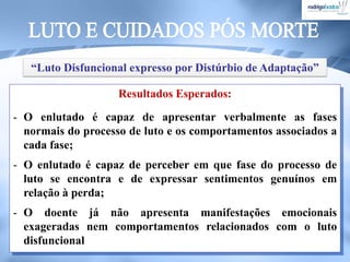 Resultados Esperados:
- O enlutado é capaz de apresentar verbalmente as fases
normais do processo de luto e os comportamentos associados a
cada fase;
- O enlutado é capaz de perceber em que fase do processo de
luto se encontra e de expressar sentimentos genuínos em
relação à perda;
- O doente já não apresenta manifestações emocionais
exageradas nem comportamentos relacionados com o luto
disfuncional
“Luto Disfuncional expresso por Distúrbio de Adaptação”
 