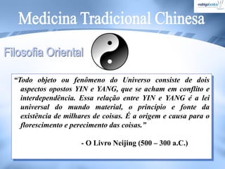 “Todo objeto ou fenômeno do Universo consiste de dois
aspectos opostos YIN e YANG, que se acham em conflito e
interdependência. Essa relação entre YIN e YANG é a lei
universal do mundo material, o princípio e fonte da
existência de milhares de coisas. É a origem e causa para o
florescimento e perecimento das coisas.”
- O Livro Neijing (500 – 300 a.C.)
 